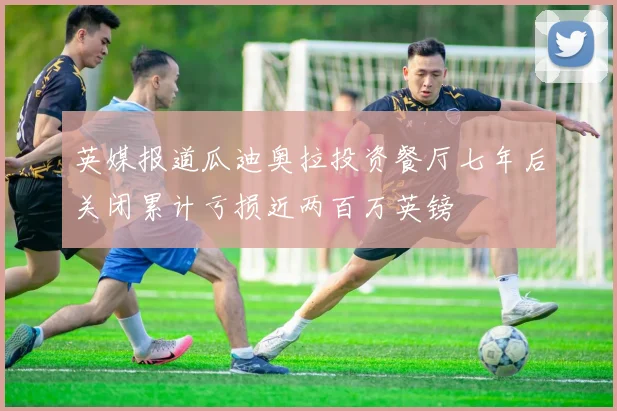 英媒报道瓜迪奥拉投资餐厅七年后关闭累计亏损近两百万英镑