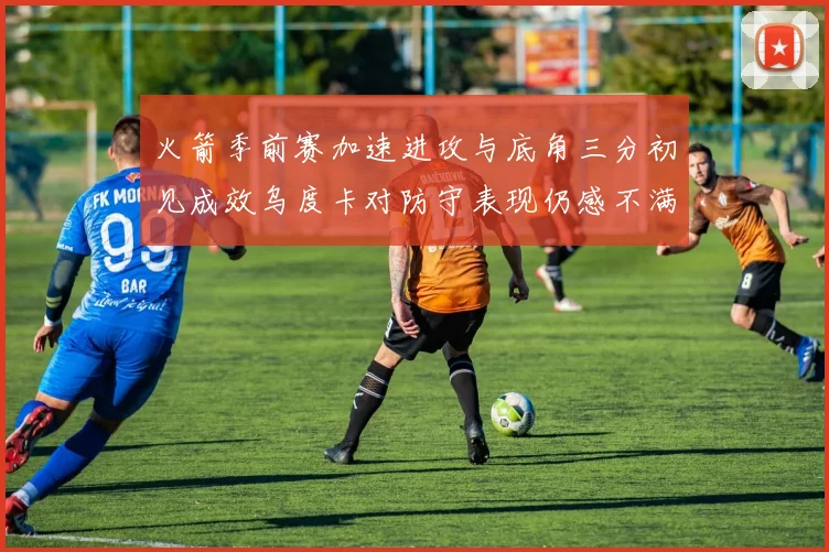 火箭季前赛加速进攻与底角三分初见成效乌度卡对防守表现仍感不满