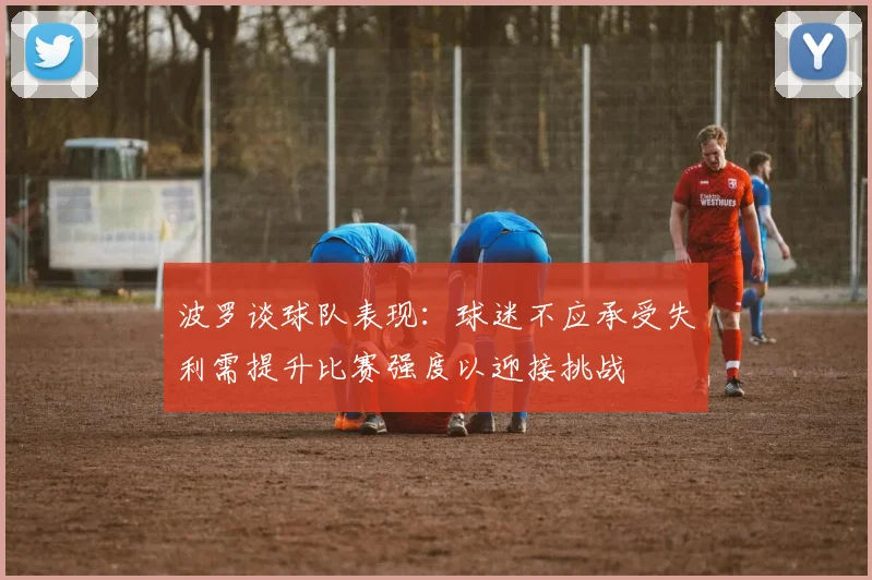波罗谈球队表现：球迷不应承受失利需提升比赛强度以迎接挑战