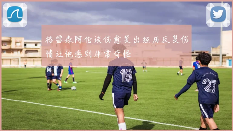格雷森阿伦谈伤愈复出经历反复伤情让他感到非常奇怪