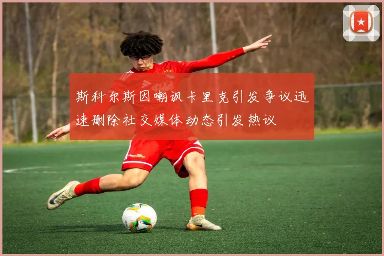 斯科尔斯因嘲讽卡里克引发争议迅速删除社交媒体动态引发热议