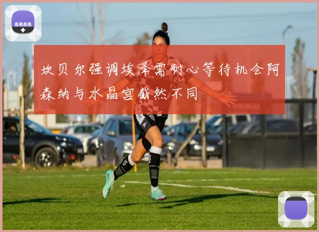 坎贝尔强调埃泽需耐心等待机会阿森纳与水晶宫截然不同