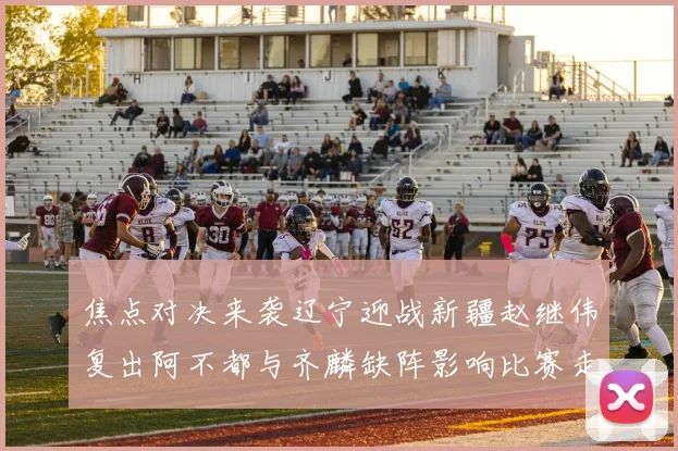 焦点对决来袭辽宁迎战新疆赵继伟复出阿不都与齐麟缺阵影响比赛走势