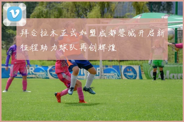 拜合拉木正式加盟成都蓉城开启新征程助力球队再创辉煌