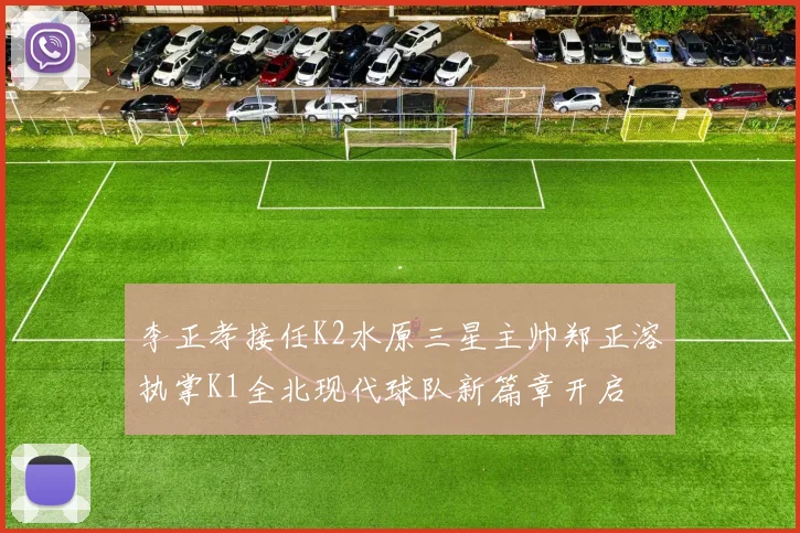 李正孝接任K2水原三星主帅郑正溶执掌K1全北现代球队新篇章开启