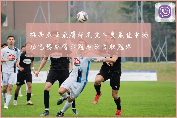 维蒂尼亚荣膺环足奖年度最佳中场助巴黎夺得六冠与欧国联冠军