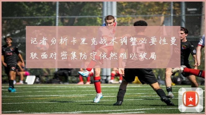 记者分析卡里克战术调整必要性曼联面对密集防守依然难以破局