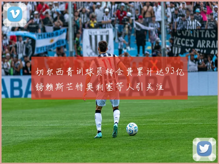 切尔西青训球员转会费累计达93亿镑赖斯芒特奥利塞等人引关注