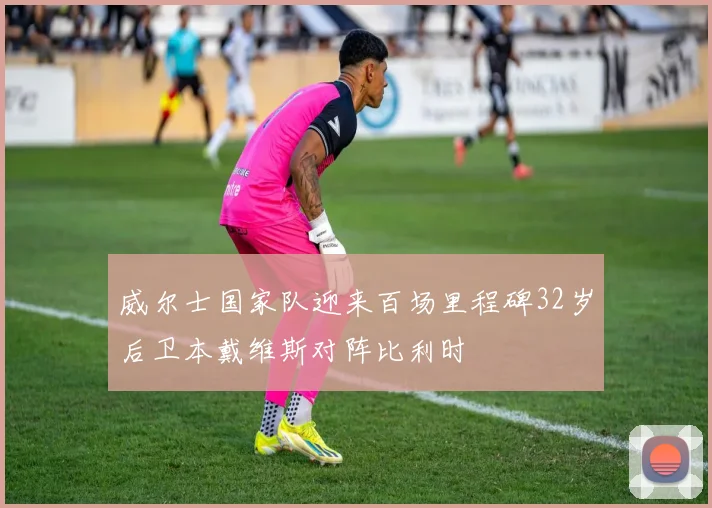 威尔士国家队迎来百场里程碑32岁后卫本戴维斯对阵比利时