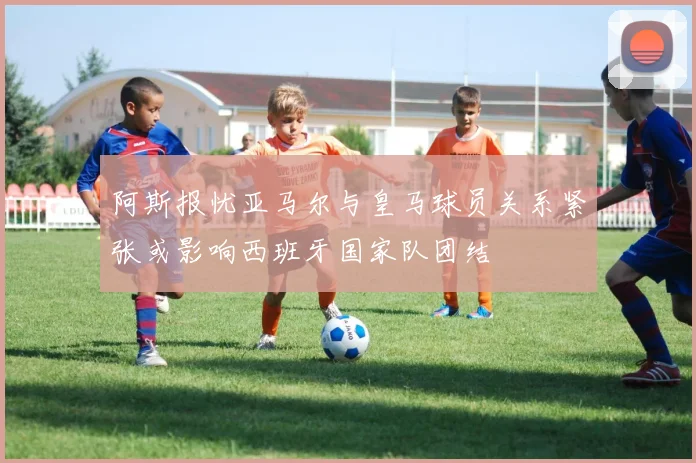 阿斯报忧亚马尔与皇马球员关系紧张或影响西班牙国家队团结