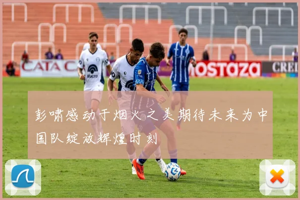 彭啸感动于烟火之美期待未来为中国队绽放辉煌时刻