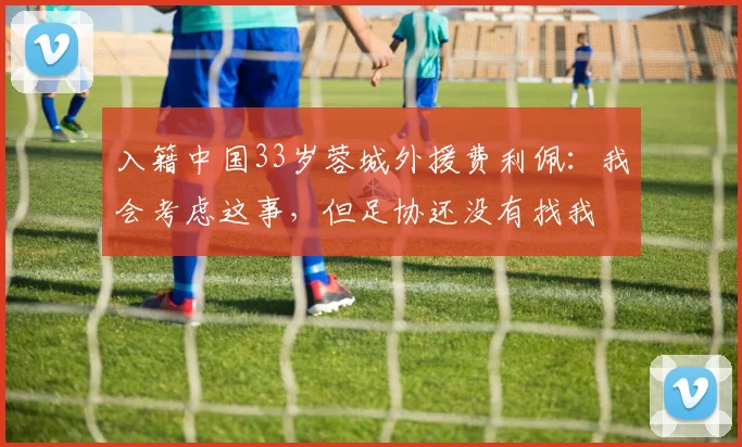 入籍中国33岁蓉城外援费利佩：我会考虑这事，但足协还没有找我
