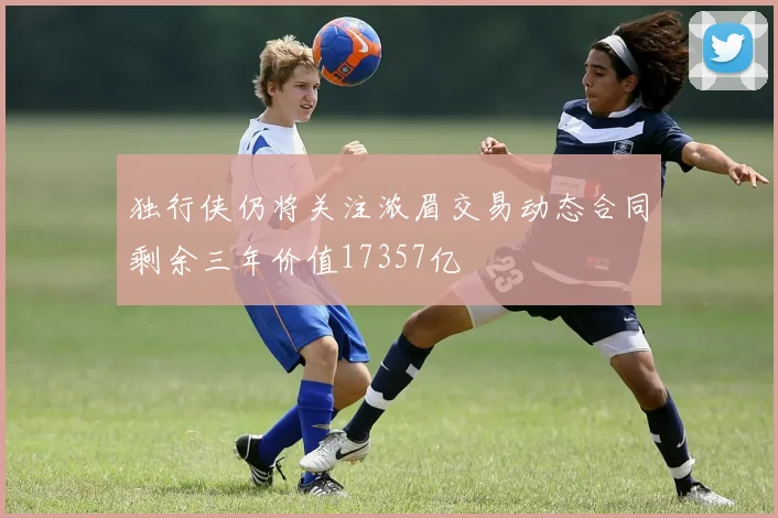 独行侠仍将关注浓眉交易动态合同剩余三年价值17357亿