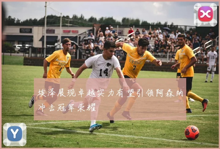 埃泽展现卓越实力有望引领阿森纳冲击冠军荣耀