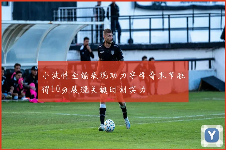 小波特全能表现助力字母哥末节独得10分展现关键时刻实力