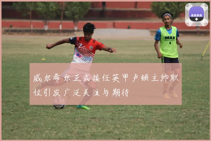 威尔希尔正式接任英甲卢顿主帅职位引发广泛关注与期待