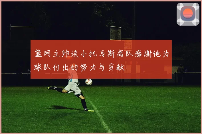 篮网主帅谈小托马斯离队感谢他为球队付出的努力与贡献