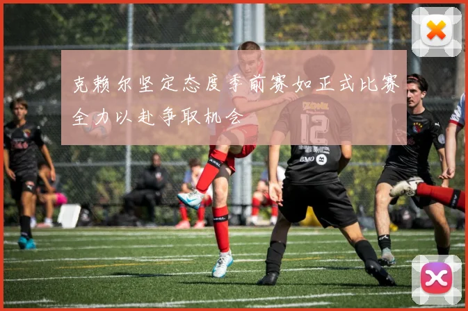 克赖尔坚定态度季前赛如正式比赛全力以赴争取机会