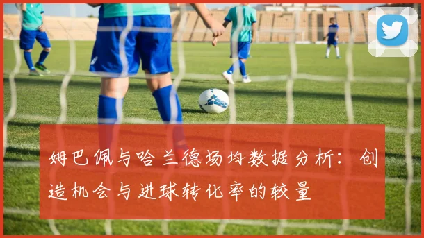 姆巴佩与哈兰德场均数据分析：创造机会与进球转化率的较量