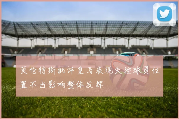 莫伦特斯批评皇马表现失控球员位置不当影响整体发挥