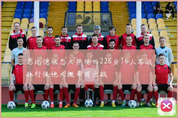 恩比德状态火热场均226分76人客战独行侠他大概率将出战