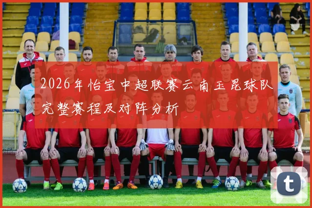2026年怡宝中超联赛云南玉昆球队完整赛程及对阵分析