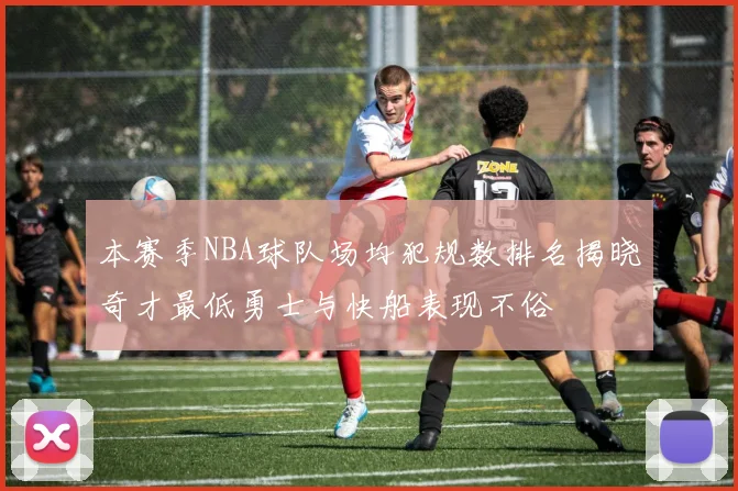 本赛季NBA球队场均犯规数排名揭晓奇才最低勇士与快船表现不俗