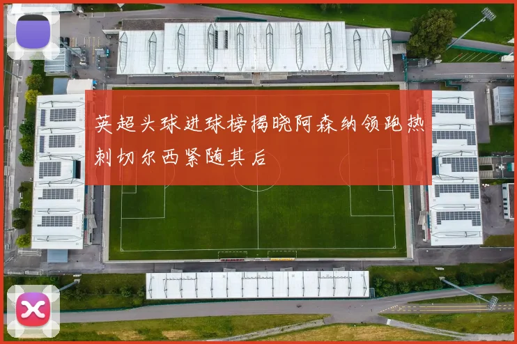 英超头球进球榜揭晓阿森纳领跑热刺切尔西紧随其后