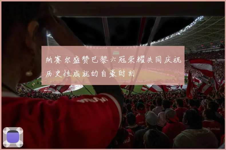 纳赛尔盛赞巴黎六冠荣耀共同庆祝历史性成就的自豪时刻