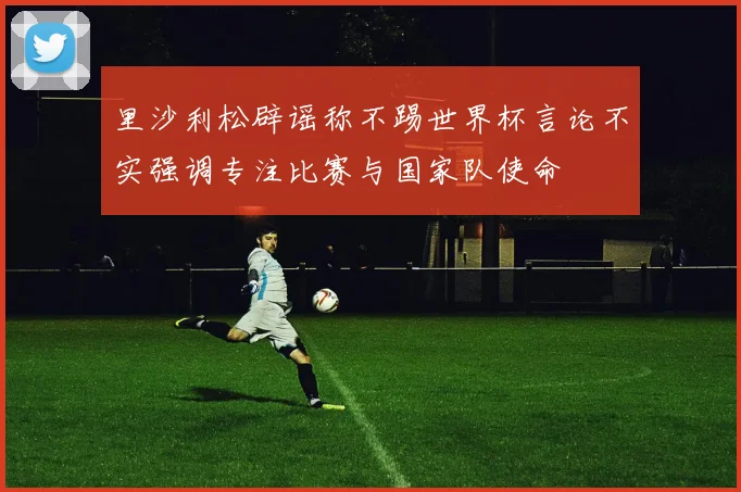 里沙利松辟谣称不踢世界杯言论不实强调专注比赛与国家队使命