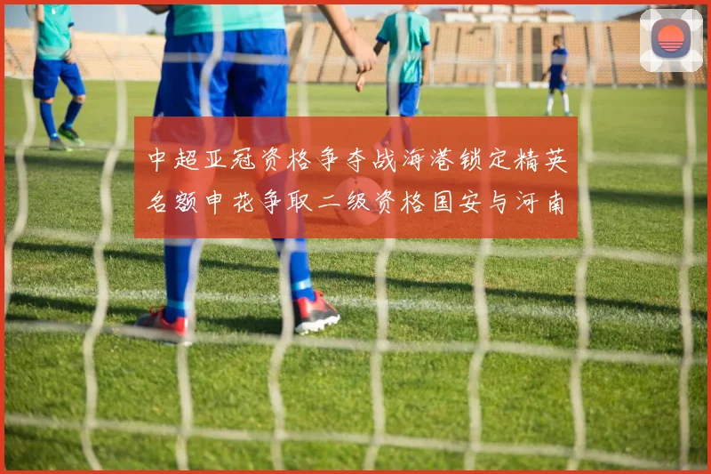 中超亚冠资格争夺战海港锁定精英名额申花争取二级资格国安与河南悬念待解