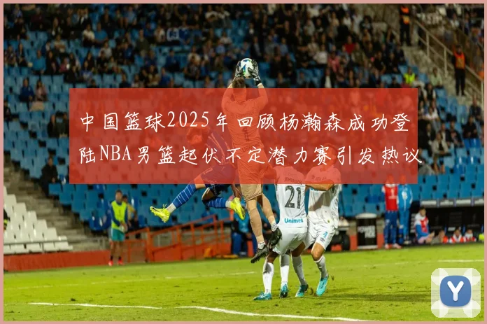 中国篮球2025年回顾杨瀚森成功登陆NBA男篮起伏不定潜力赛引发热议与争论
