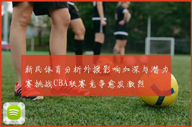 新民体育分析外援影响加深与潜力赛挑战CBA联赛竞争愈发激烈
