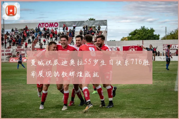 曼城祝瓜迪奥拉55岁生日快乐716胜率展现执教辉煌成就