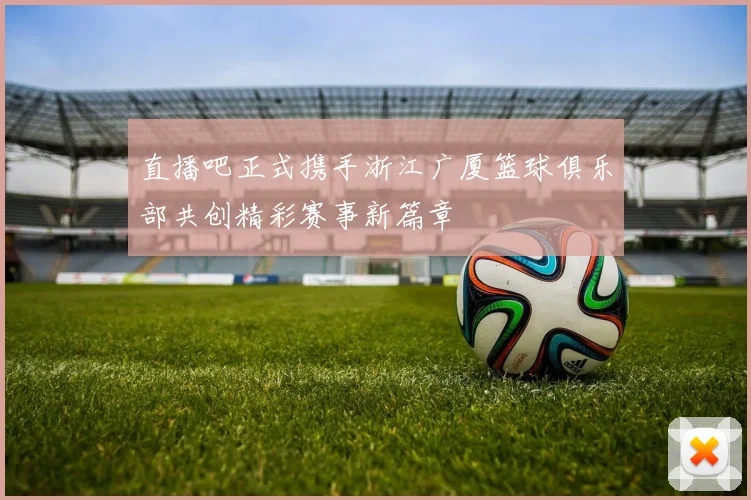 直播吧正式携手浙江广厦篮球俱乐部共创精彩赛事新篇章