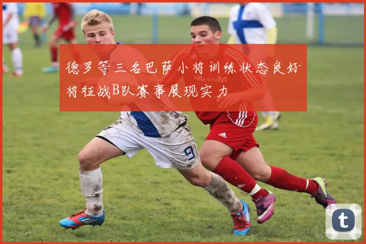 德罗等三名巴萨小将训练状态良好将征战B队赛事展现实力