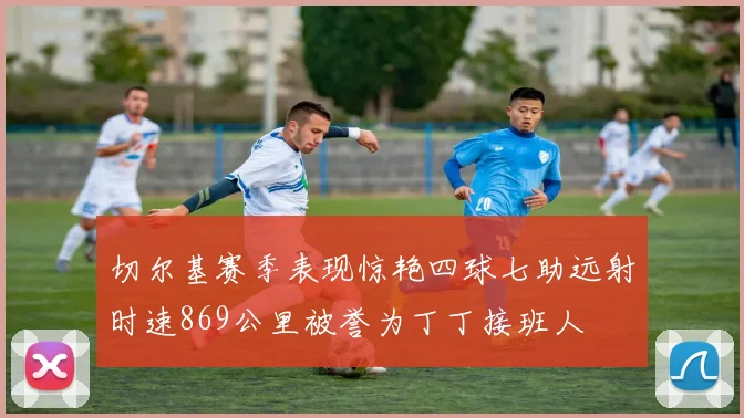 切尔基赛季表现惊艳四球七助远射时速869公里被誉为丁丁接班人